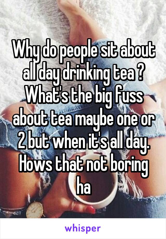 Why do people sit about all day drinking tea ? What's the big fuss about tea maybe one or 2 but when it's all day. Hows that not boring ha