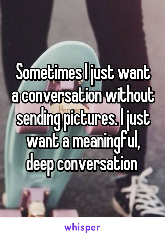 Sometimes I just want a conversation without sending pictures. I just want a meaningful, deep conversation 