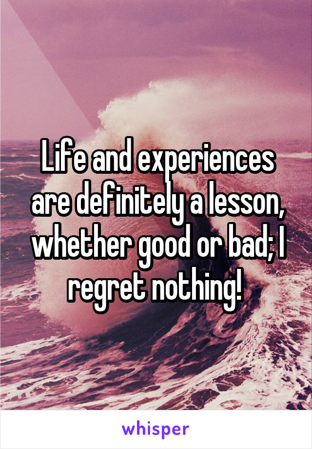 Life and experiences are definitely a lesson, whether good or bad; I regret nothing! 