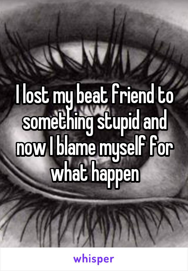 I lost my beat friend to something stupid and now I blame myself for what happen