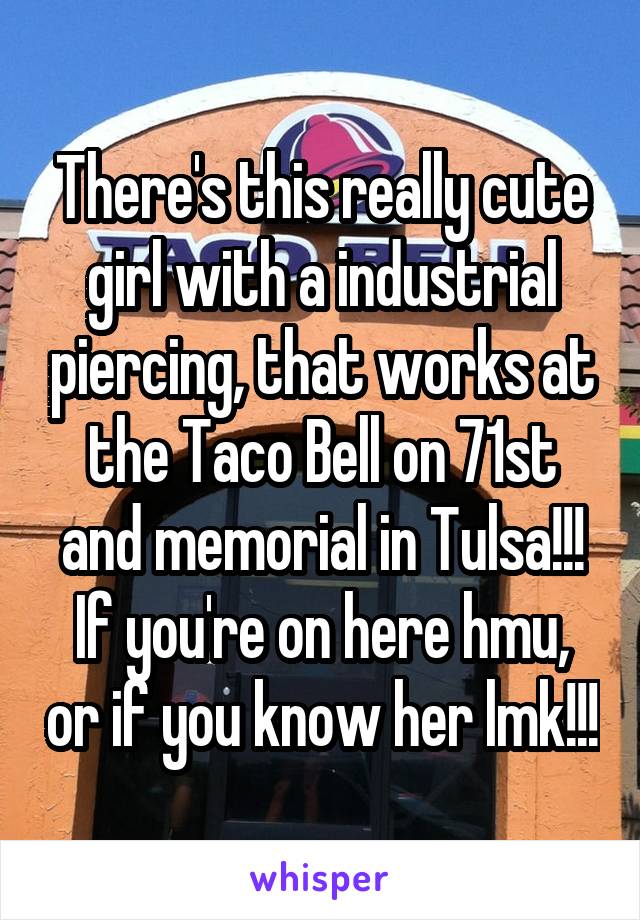 There's this really cute girl with a industrial piercing, that works at the Taco Bell on 71st and memorial in Tulsa!!! If you're on here hmu, or if you know her lmk!!!