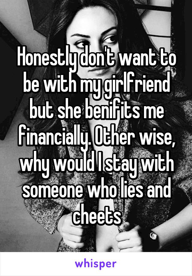Honestly don't want to be with my girlfriend but she benifits me financially. Other wise, why would I stay with someone who lies and cheets
