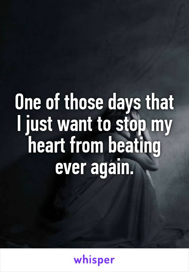 One of those days that I just want to stop my heart from beating ever again.