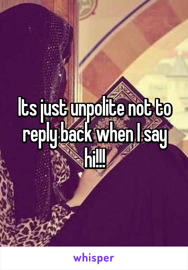 Its just unpolite not to reply back when I say hi!!!