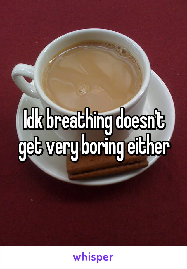 Idk breathing doesn't get very boring either