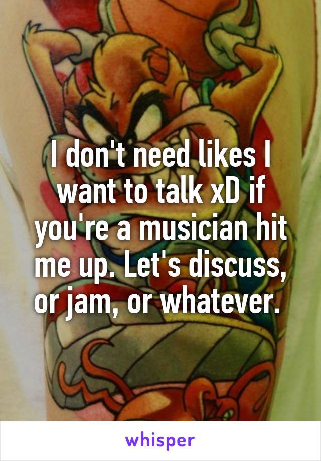 I don't need likes I want to talk xD if you're a musician hit me up. Let's discuss, or jam, or whatever. 