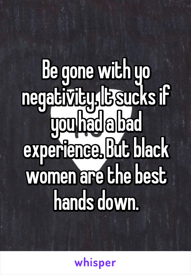 Be gone with yo negativity. It sucks if you had a bad experience. But black women are the best hands down.
