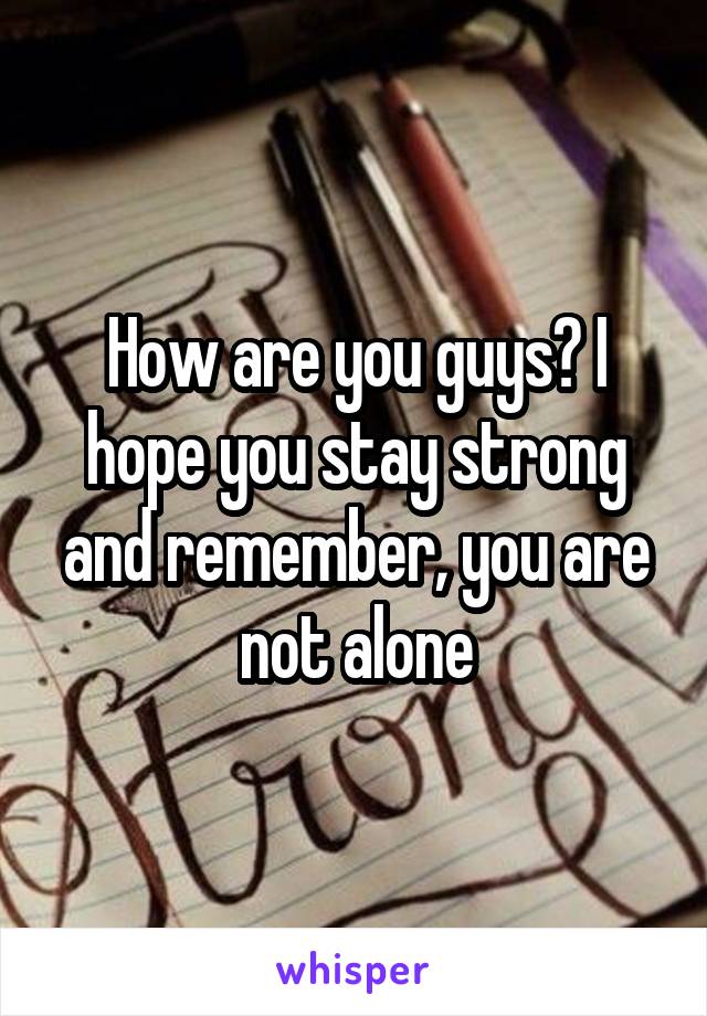 How are you guys? I hope you stay strong and remember, you are not alone