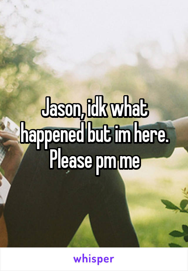 Jason, idk what happened but im here. Please pm me