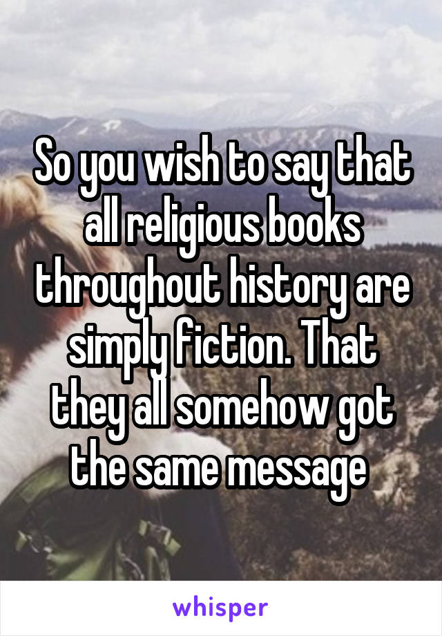 So you wish to say that all religious books throughout history are simply fiction. That they all somehow got the same message 