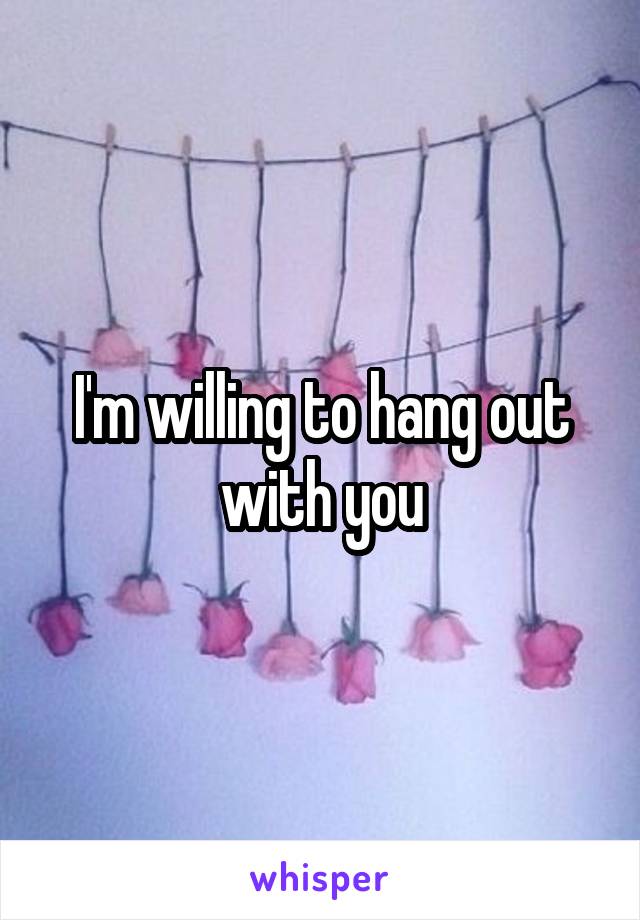 I'm willing to hang out with you