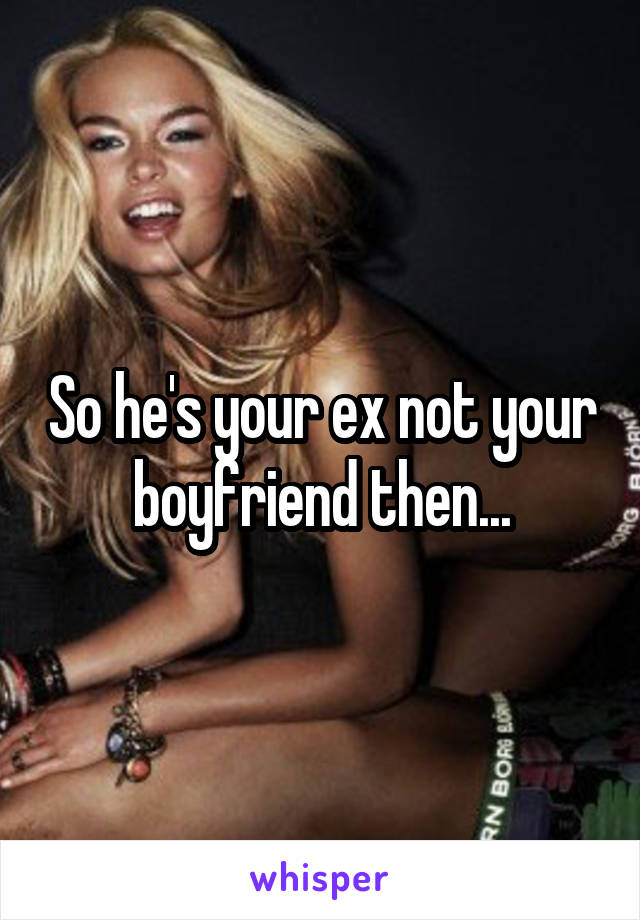 So he's your ex not your boyfriend then...
