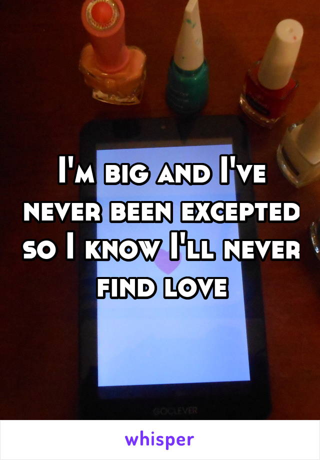 I'm big and I've never been excepted so I know I'll never find love