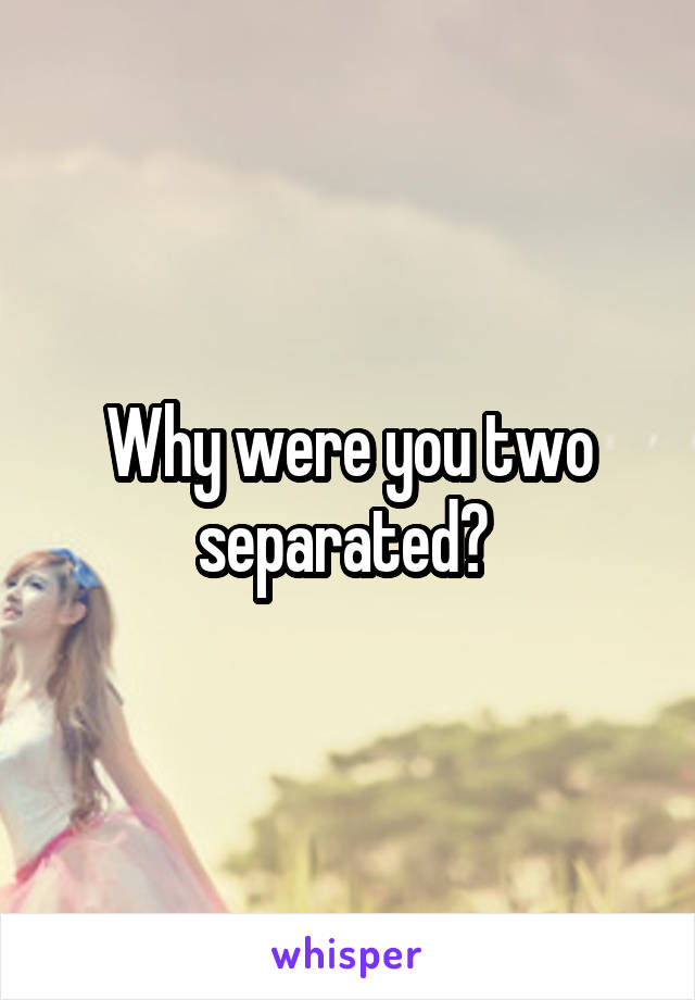 Why were you two separated? 