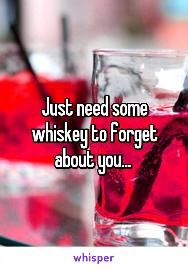 Just need some whiskey to forget about you... 