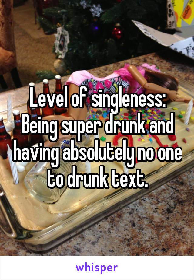 Level of singleness:
Being super drunk and having absolutely no one to drunk text.