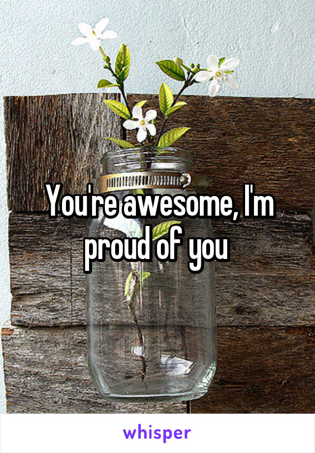 You're awesome, I'm proud of you 