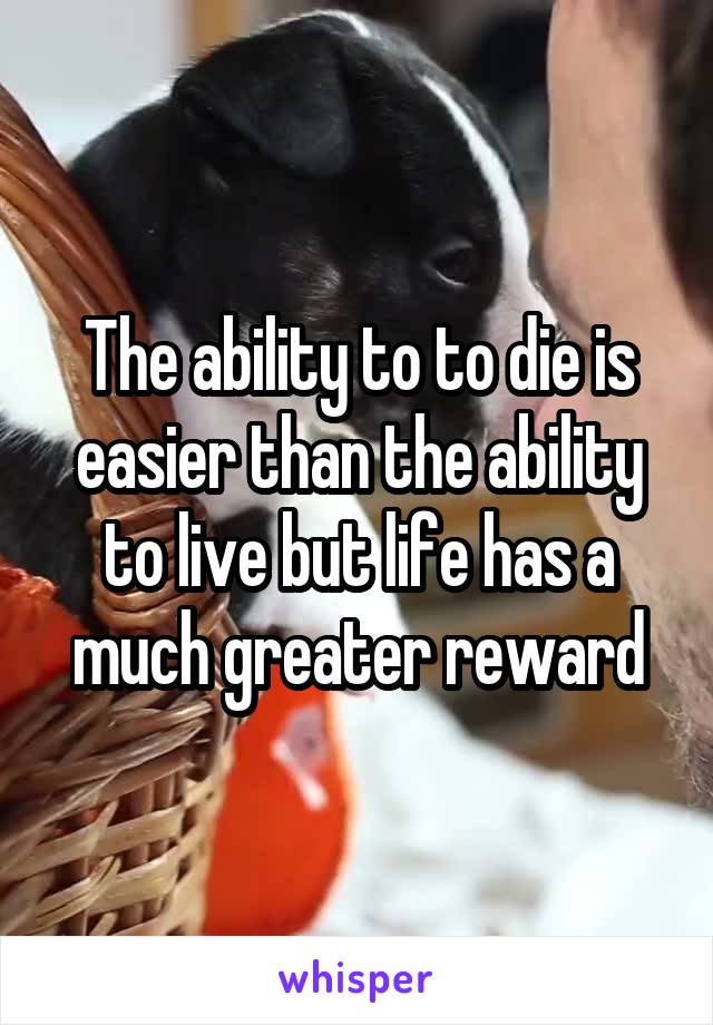 The ability to to die is easier than the ability to live but life has a much greater reward