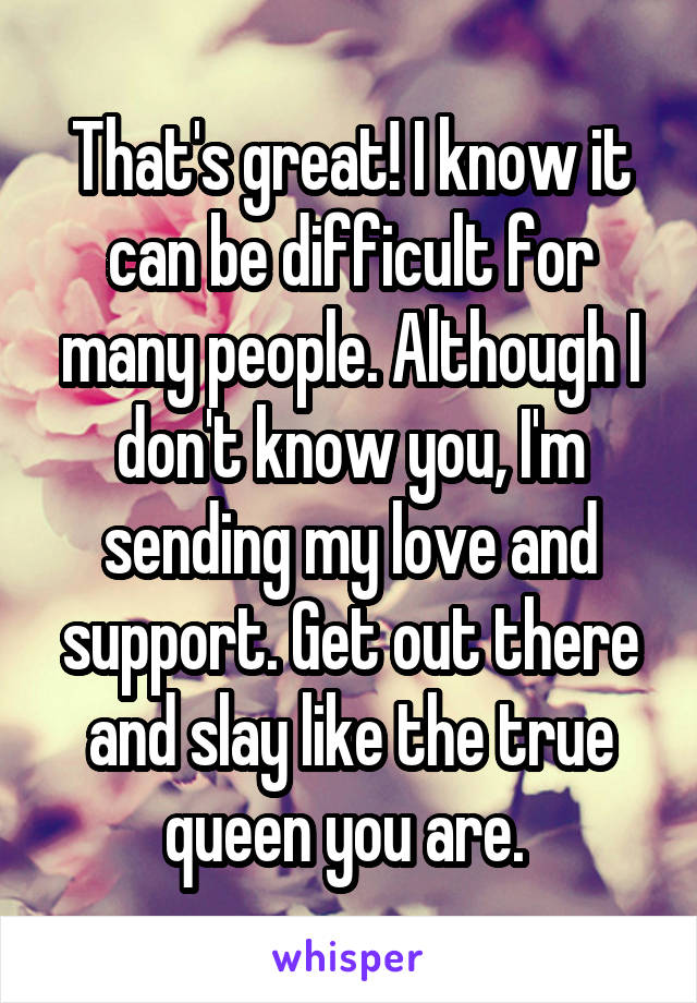 That's great! I know it can be difficult for many people. Although I don't know you, I'm sending my love and support. Get out there and slay like the true queen you are. 