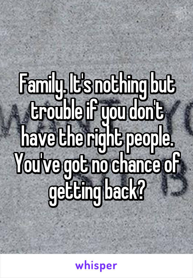 Family. It's nothing but trouble if you don't have the right people. You've got no chance of getting back?