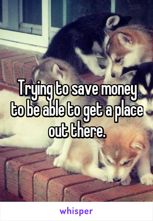 Trying to save money to be able to get a place out there.