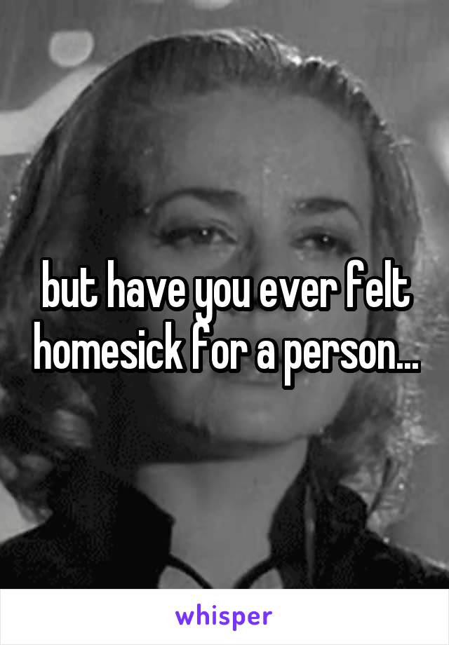 but have you ever felt homesick for a person...