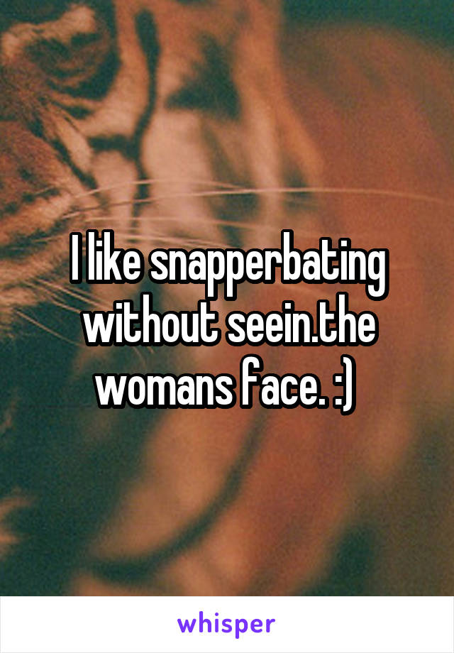 I like snapperbating without seein.the womans face. :) 