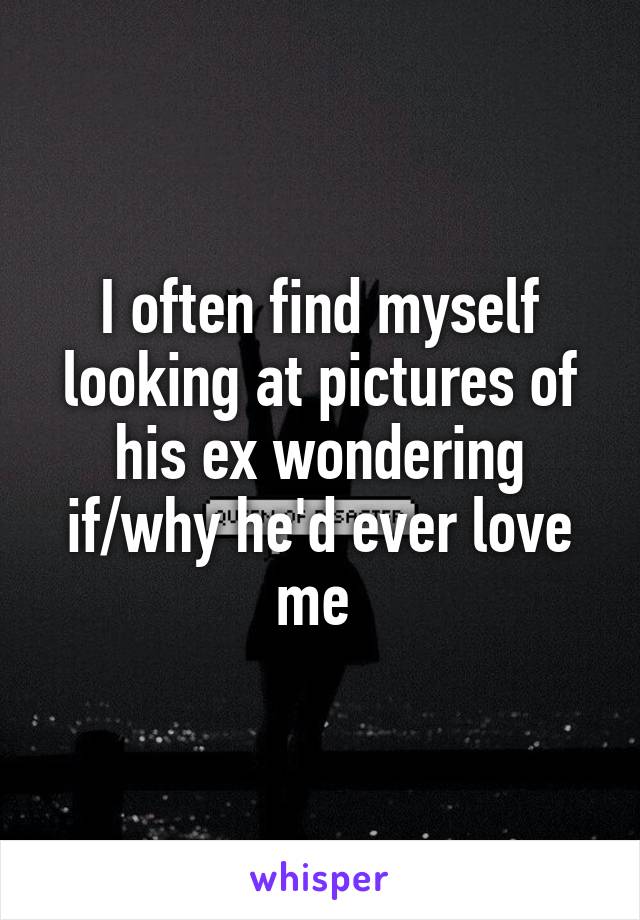 I often find myself looking at pictures of his ex wondering if/why he'd ever love me 