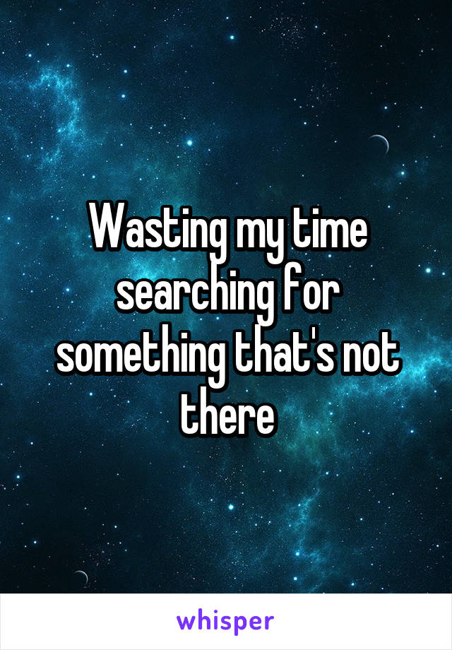 Wasting my time searching for something that's not there