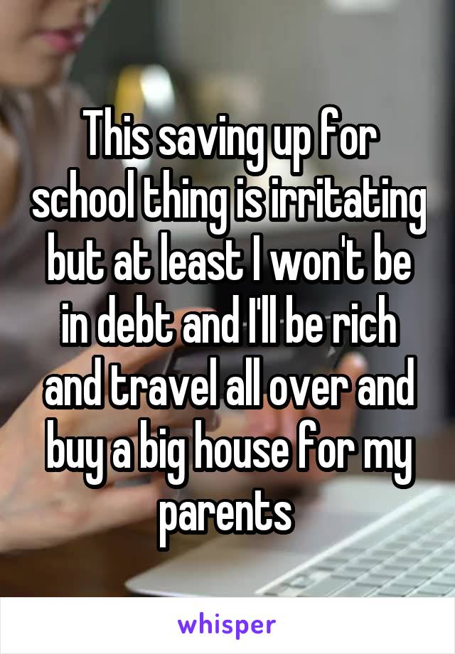 This saving up for school thing is irritating but at least I won't be in debt and I'll be rich and travel all over and buy a big house for my parents 