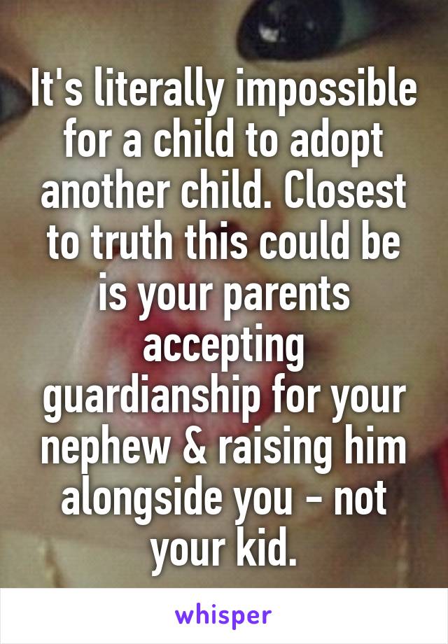 It's literally impossible for a child to adopt another child. Closest to truth this could be is your parents accepting guardianship for your nephew & raising him alongside you - not your kid.