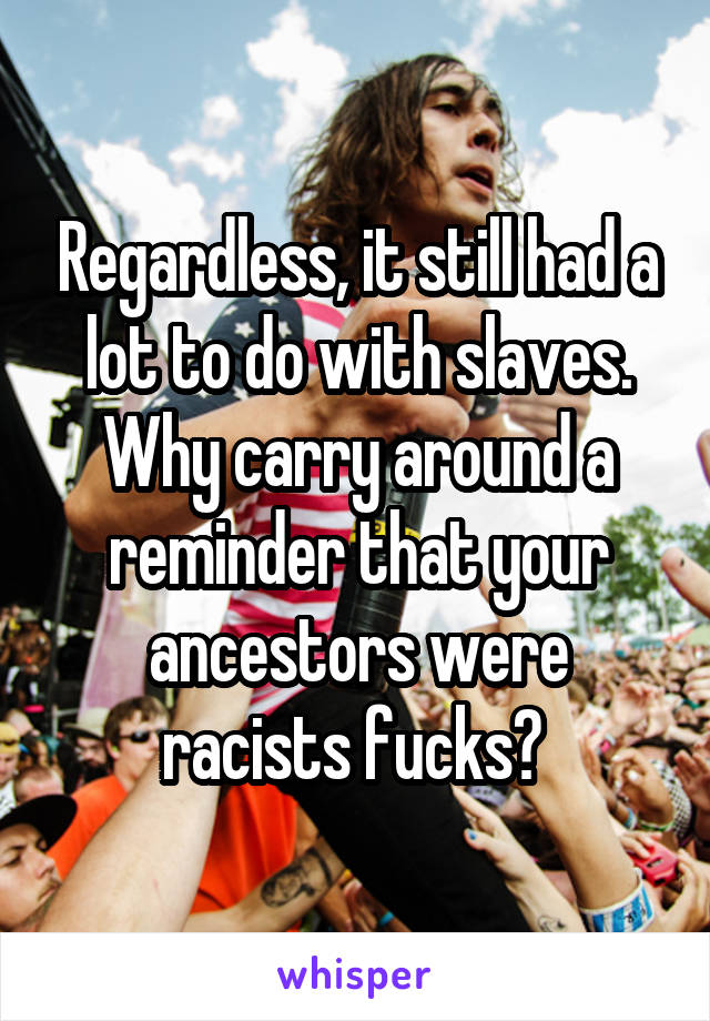 Regardless, it still had a lot to do with slaves. Why carry around a reminder that your ancestors were racists fucks? 