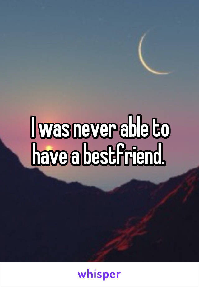 I was never able to have a bestfriend. 