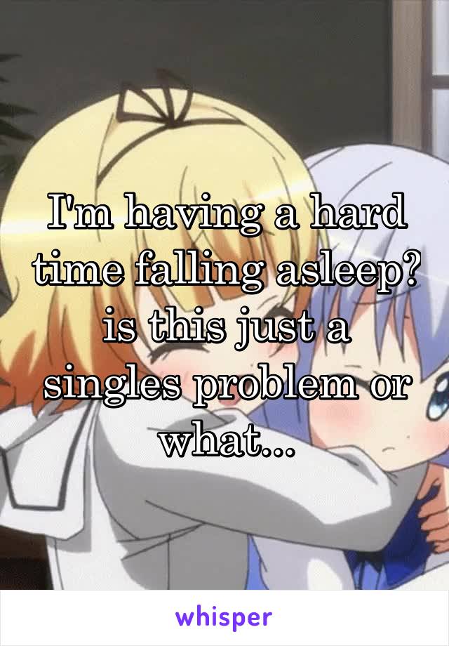 I'm having a hard time falling asleep? is this just a singles problem or what...