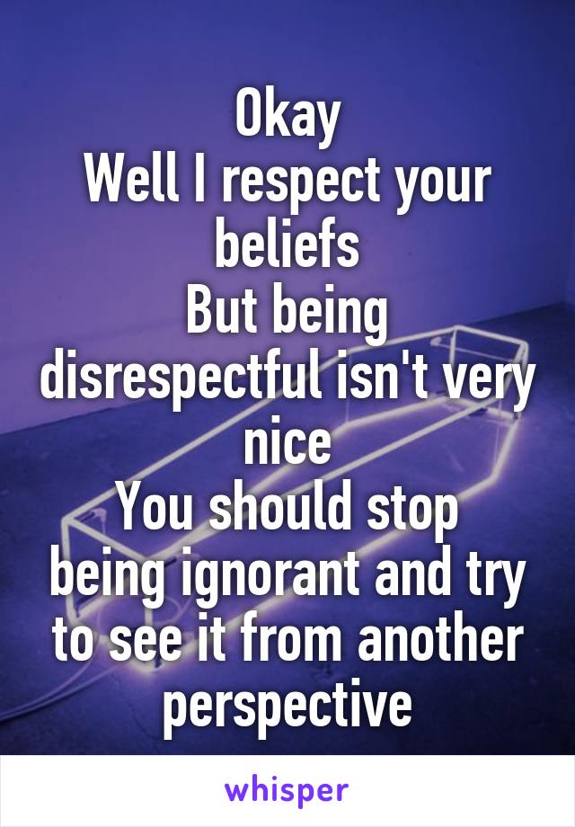 Okay
Well I respect your beliefs
But being disrespectful isn't very nice
You should stop being ignorant and try to see it from another perspective