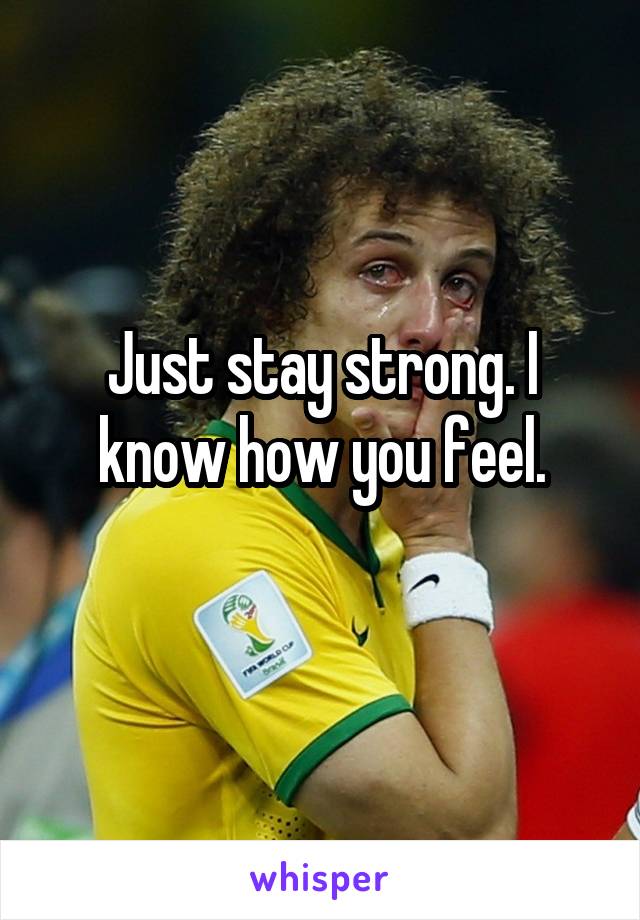 Just stay strong. I know how you feel.
