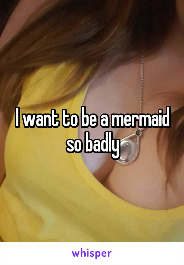 I want to be a mermaid so badly