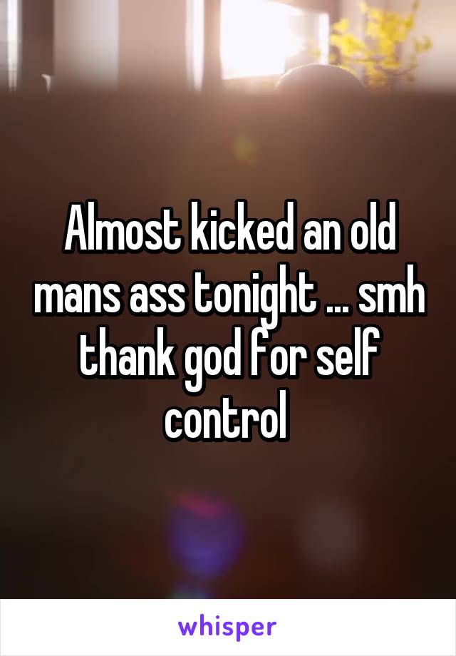 Almost kicked an old mans ass tonight ... smh thank god for self control 