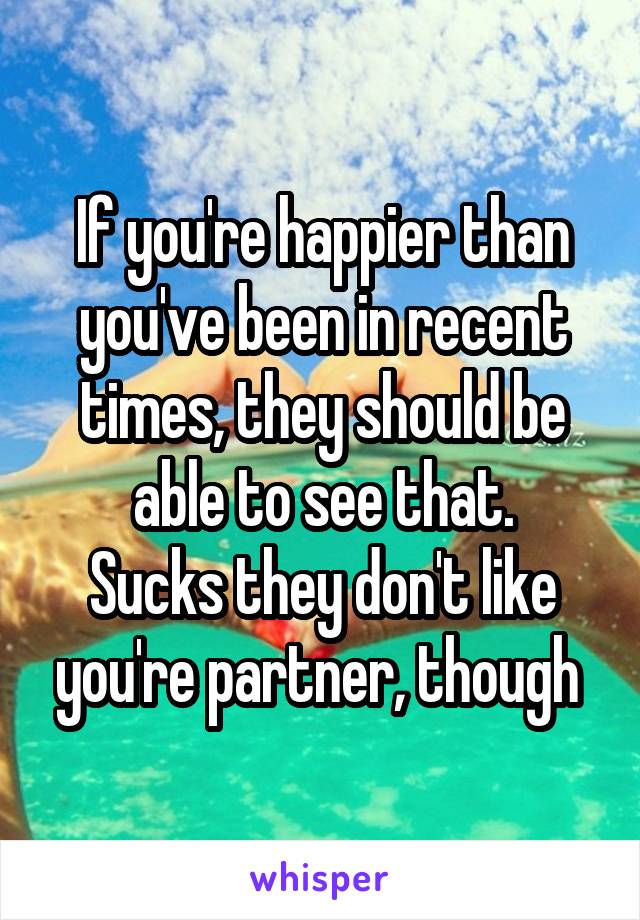 If you're happier than you've been in recent times, they should be able to see that.
Sucks they don't like you're partner, though 