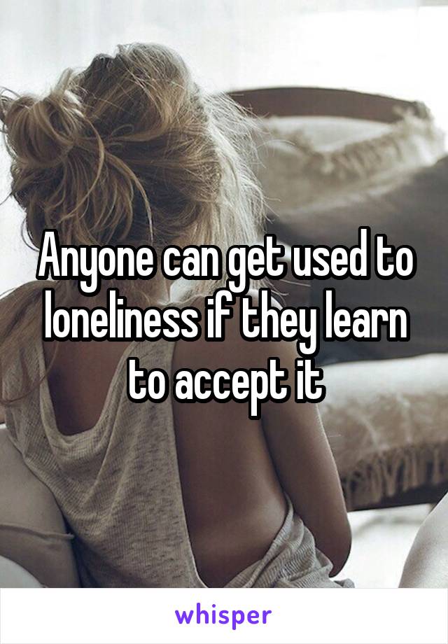 Anyone can get used to loneliness if they learn to accept it