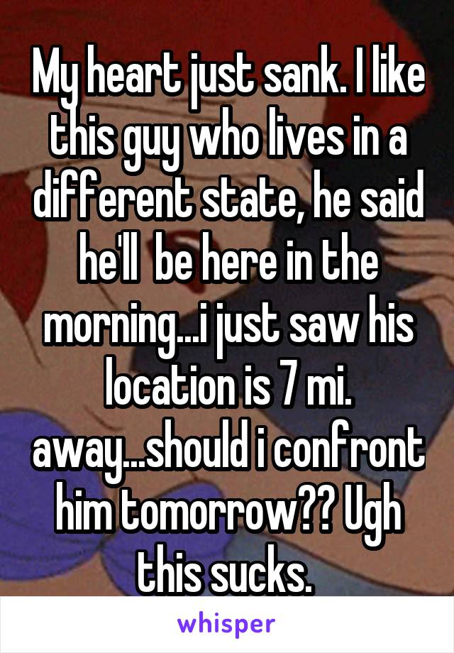 My heart just sank. I like this guy who lives in a different state, he said he'll  be here in the morning...i just saw his location is 7 mi. away...should i confront him tomorrow?? Ugh this sucks. 