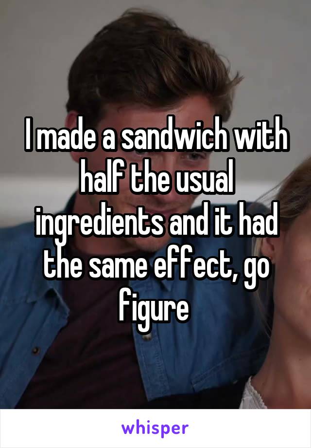 I made a sandwich with half the usual ingredients and it had the same effect, go figure 