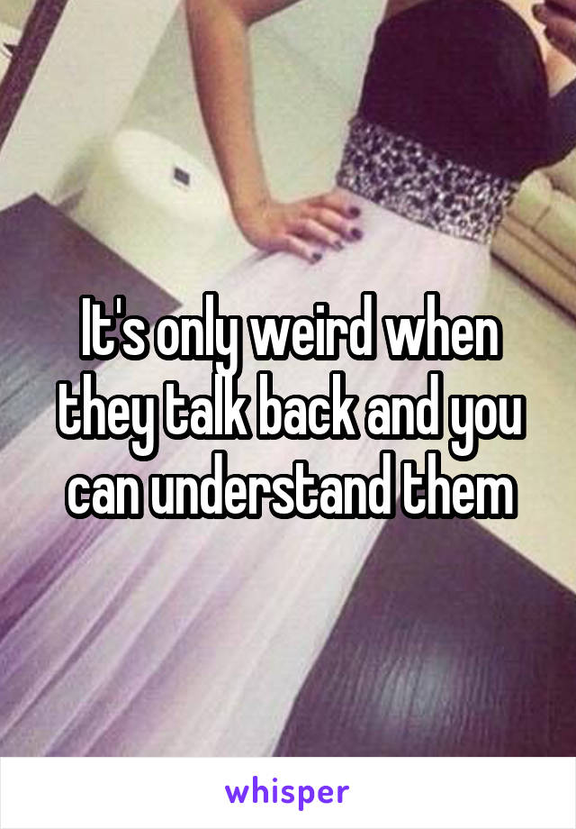 It's only weird when they talk back and you can understand them