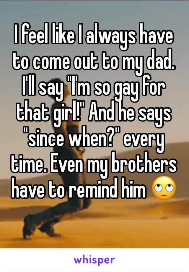 I feel like I always have to come out to my dad. I'll say "I'm so gay for that girl!" And he says "since when?" every time. Even my brothers have to remind him 🙄