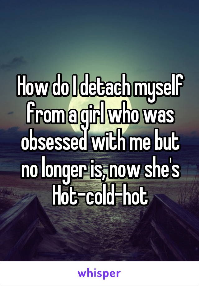 How do I detach myself from a girl who was obsessed with me but no longer is, now she's Hot-cold-hot