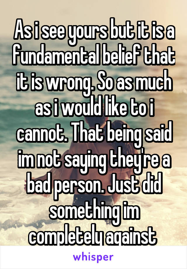 As i see yours but it is a fundamental belief that it is wrong. So as much as i would like to i cannot. That being said im not saying they're a bad person. Just did something im completely against 