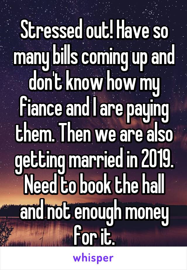 Stressed out! Have so many bills coming up and don't know how my fiance and I are paying them. Then we are also getting married in 2019. Need to book the hall and not enough money for it.