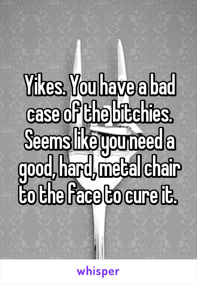 Yikes. You have a bad case of the bitchies. Seems like you need a good, hard, metal chair to the face to cure it. 
