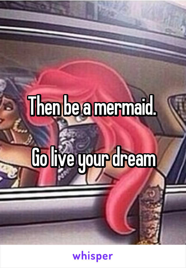 Then be a mermaid. 

Go live your dream