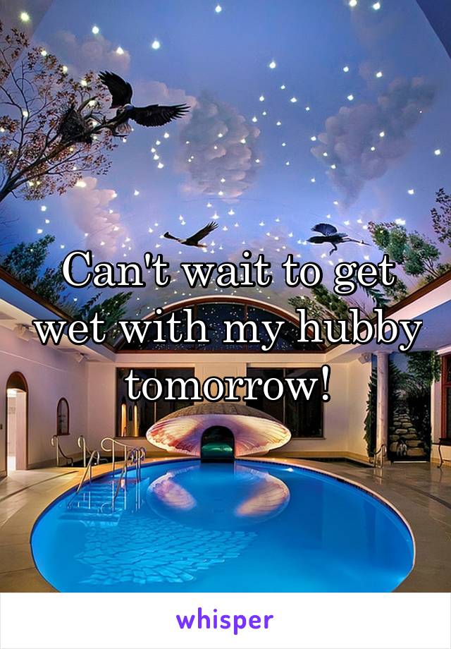 Can't wait to get wet with my hubby tomorrow!